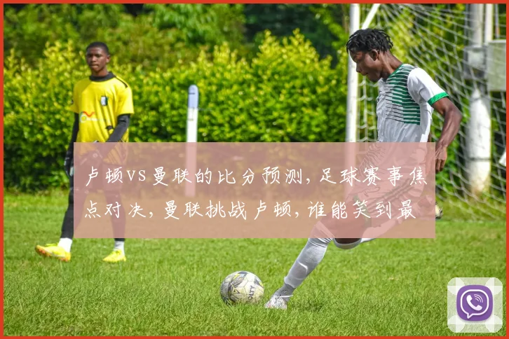 卢顿vs曼联的比分预测,足球赛事焦点对决,曼联挑战卢顿,谁能笑到最后