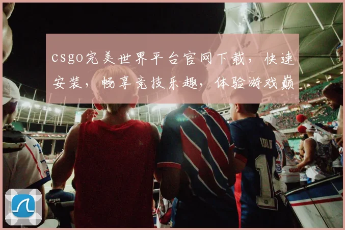 csgo完美世界平台官网下载，快速安装，畅享竞技乐趣，体验游戏巅峰